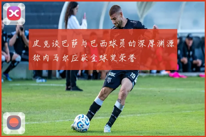 皮克谈巴萨与巴西球员的深厚渊源称内马尔应获金球奖荣誉