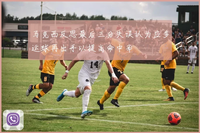 马克西反思最后三分失误认为应多运球再出手以提高命中率