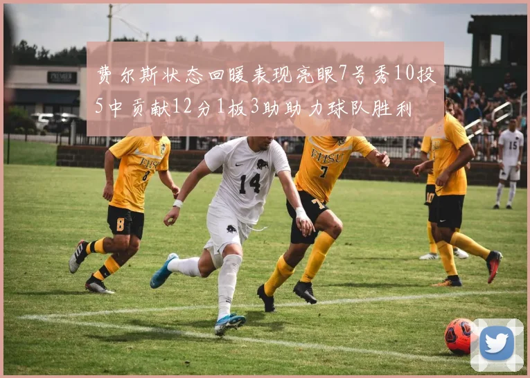 费尔斯状态回暖表现亮眼7号秀10投5中贡献12分1板3助助力球队胜利