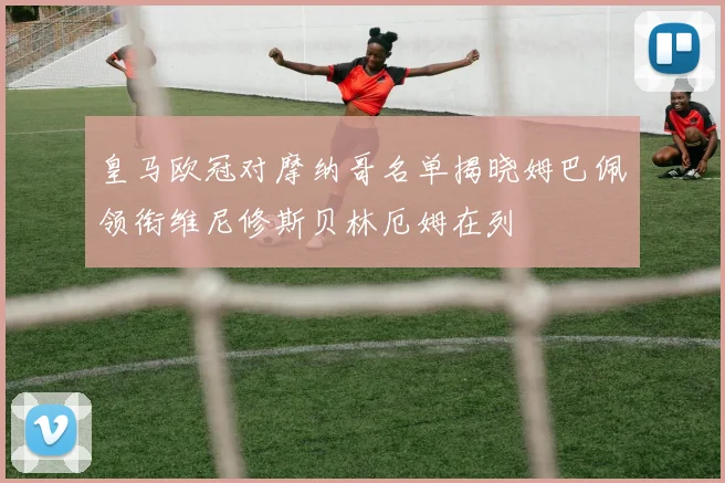 皇马欧冠对摩纳哥名单揭晓姆巴佩领衔维尼修斯贝林厄姆在列