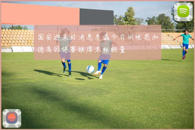 国安迎来好消息李磊今日训练恩加德乌因停赛缺席末轮较量