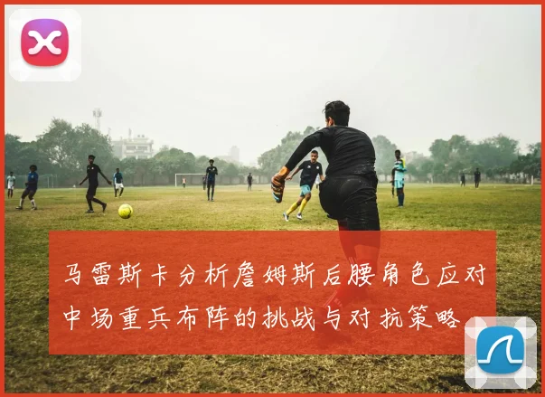 马雷斯卡分析詹姆斯后腰角色应对中场重兵布阵的挑战与对抗策略