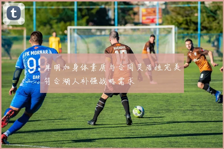 库明加身体素质与合同灵活性完美符合湖人补强战略需求