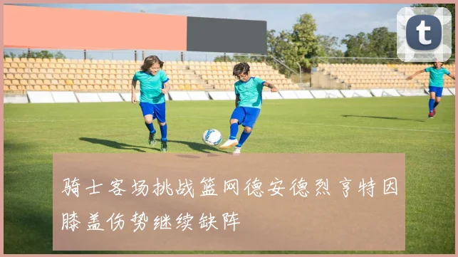 骑士客场挑战篮网德安德烈亨特因膝盖伤势继续缺阵