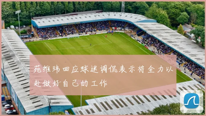 苑维玮回应球迷调侃表示将全力以赴做好自己的工作