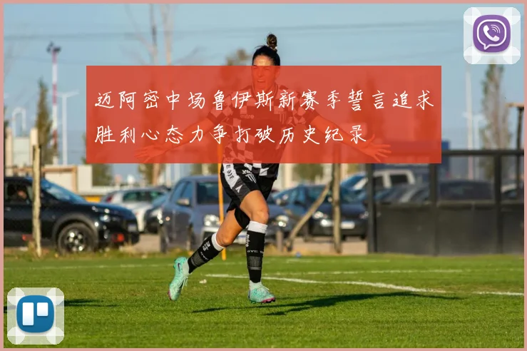 迈阿密中场鲁伊斯新赛季誓言追求胜利心态力争打破历史纪录