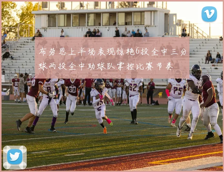 布劳恩上半场表现惊艳6投全中三分球两投全中助球队掌控比赛节奏