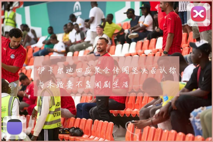 伊卡尔迪回应聚会传闻坚决否认称与未婚妻不靠闹剧生活