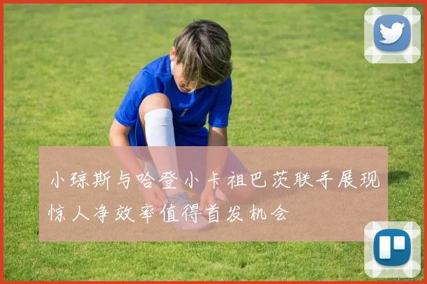 小琼斯与哈登小卡祖巴茨联手展现惊人净效率值得首发机会