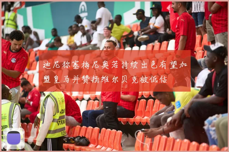 迪尼称塞梅尼奥若持续出色有望加盟皇马并赞扬维尔贝克被低估