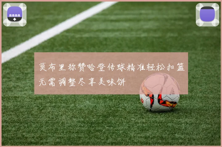 莫布里称赞哈登传球精准轻松扣篮无需调整尽享美味饼