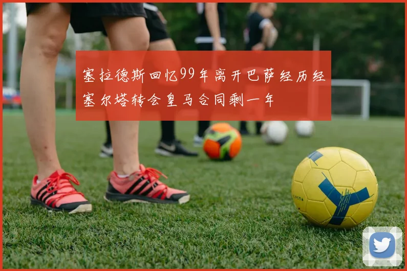 塞拉德斯回忆99年离开巴萨经历经塞尔塔转会皇马合同剩一年