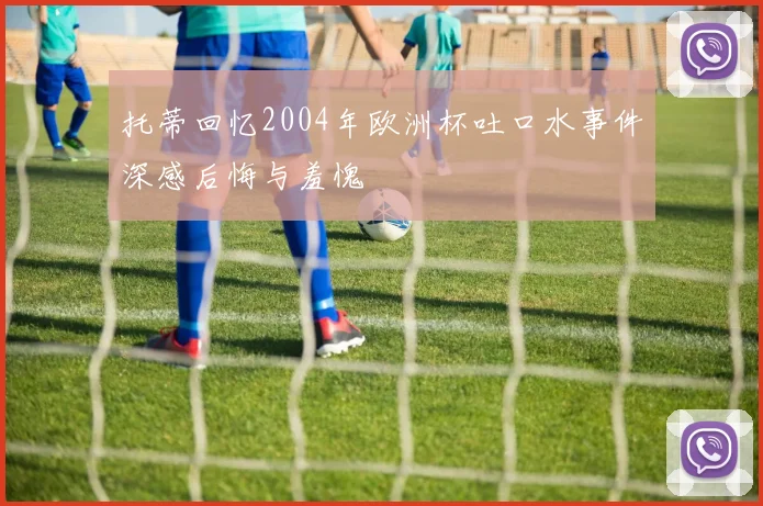 托蒂回忆2004年欧洲杯吐口水事件深感后悔与羞愧