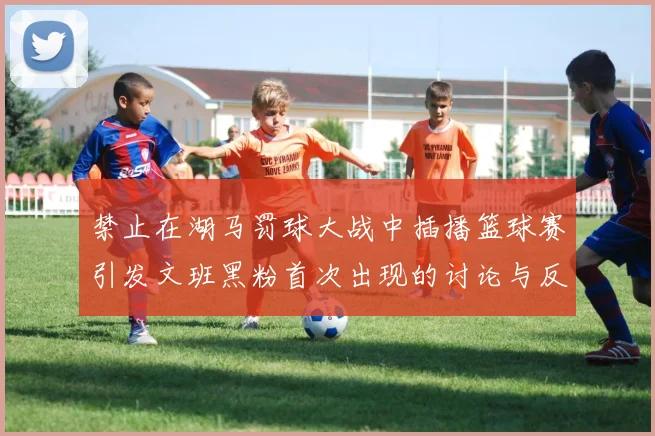 禁止在湖马罚球大战中插播篮球赛引发文班黑粉首次出现的讨论与反思