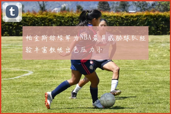 帕金斯称绿军为NBA最具威胁球队经验丰富教练出色压力小