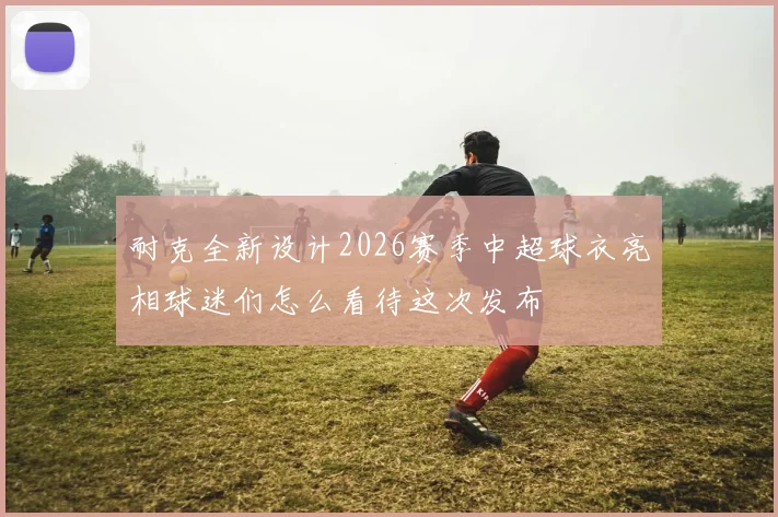 耐克全新设计2026赛季中超球衣亮相球迷们怎么看待这次发布