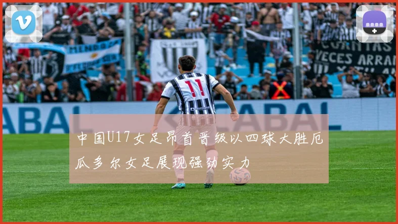 中国U17女足昂首晋级以四球大胜厄瓜多尔女足展现强劲实力