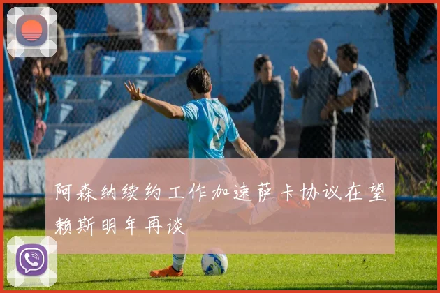 阿森纳续约工作加速萨卡协议在望赖斯明年再谈